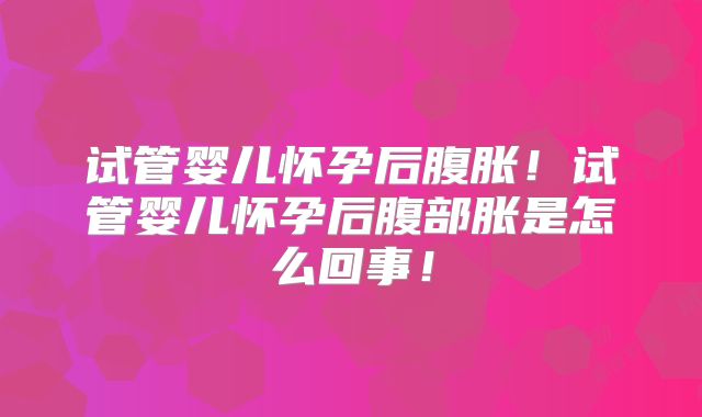 试管婴儿怀孕后腹胀！试管婴儿怀孕后腹部胀是怎么回事！