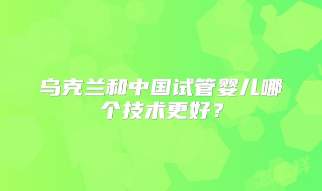 乌克兰和中国试管婴儿哪个技术更好?