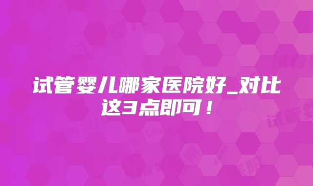 试管婴儿哪家医院好_对比这3点即可！