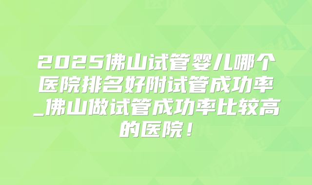 2025佛山试管婴儿哪个医院排名好附试管成功率_佛山做试管成功率比较高的医院！