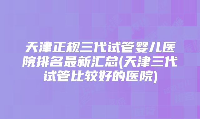 天津正规三代试管婴儿医院排名最新汇总(天津三代试管比较好的医院)