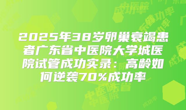 2025年38岁卵巢衰竭患者广东省中医院大学城医院试管成功实录：高龄如何逆袭70%成功率