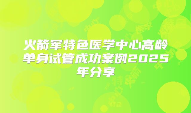 火箭军特色医学中心高龄单身试管成功案例2025年分享