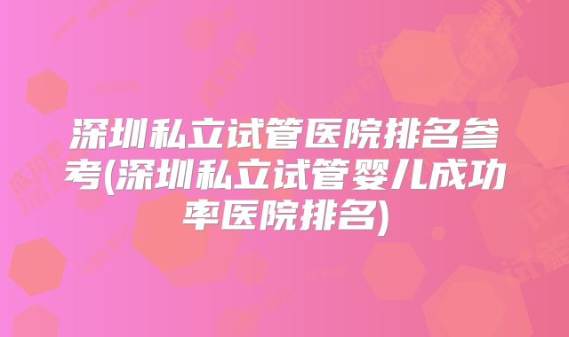 深圳私立试管医院排名参考(深圳私立试管婴儿成功率医院排名)