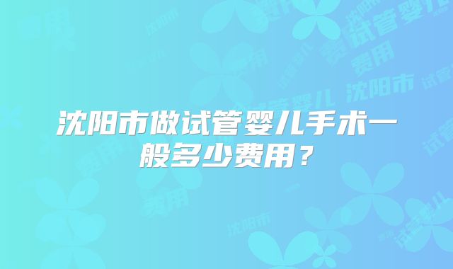 沈阳市做试管婴儿手术一般多少费用?