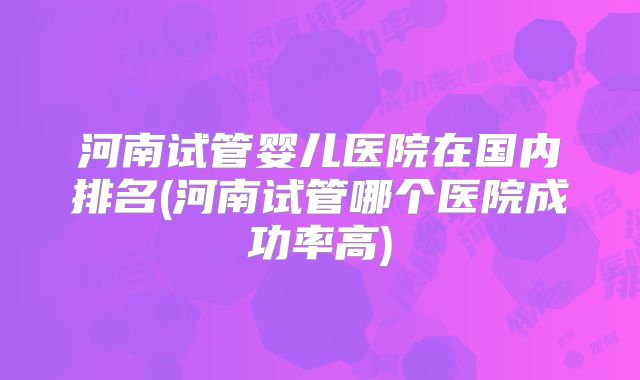 河南试管婴儿医院在国内排名(河南试管哪个医院成功率高)