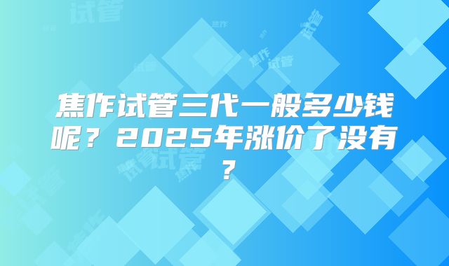 焦作试管三代一般多少钱呢?2025年涨价了没有?