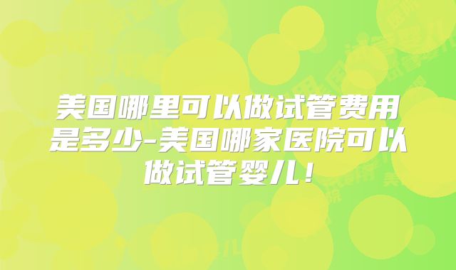 美国哪里可以做试管费用是多少-美国哪家医院可以做试管婴儿！