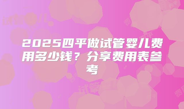 2025四平做试管婴儿费用多少钱？分享费用表参考