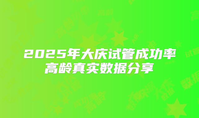 2025年大庆试管成功率高龄真实数据分享
