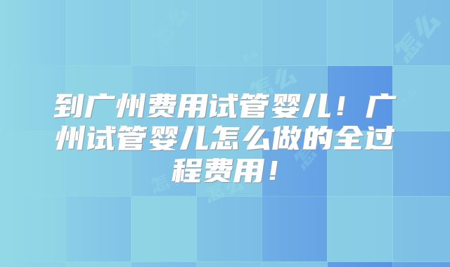 到广州费用试管婴儿！广州试管婴儿怎么做的全过程费用！