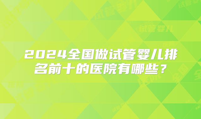 2024全国做试管婴儿排名前十的医院有哪些？