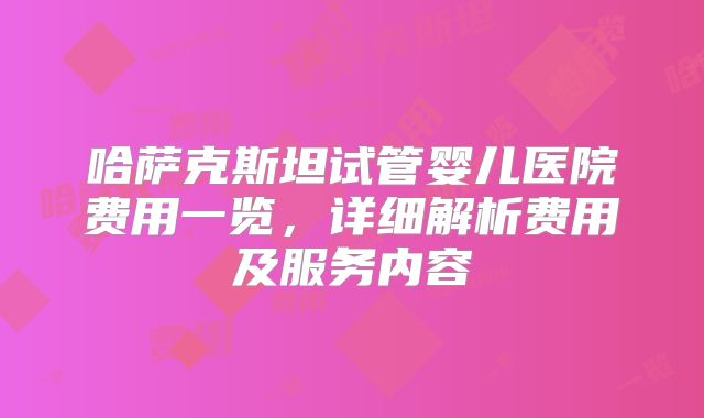 哈萨克斯坦试管婴儿医院费用一览，详细解析费用及服务内容