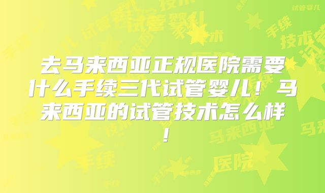 去马来西亚正规医院需要什么手续三代试管婴儿！马来西亚的试管技术怎么样！