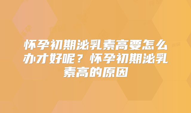 怀孕初期泌乳素高要怎么办才好呢?怀孕初期泌乳素高的原因