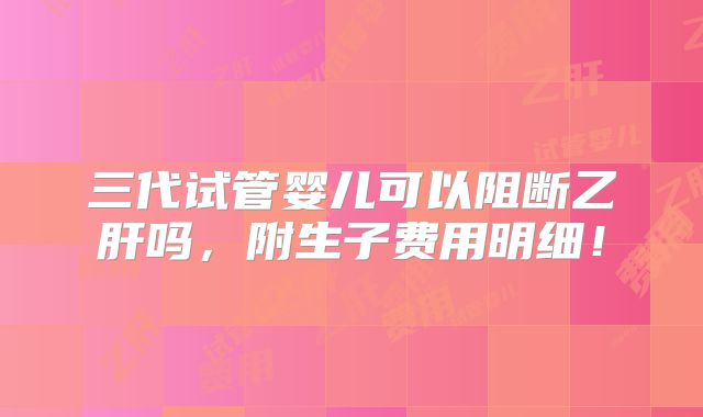三代试管婴儿可以阻断乙肝吗,附生子费用明细!