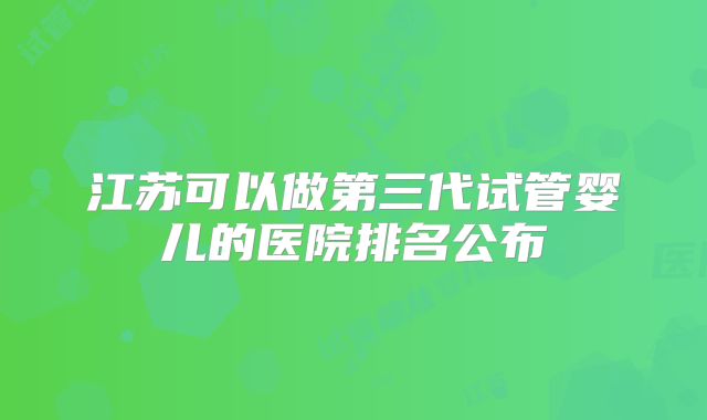 江苏可以做第三代试管婴儿的医院排名公布