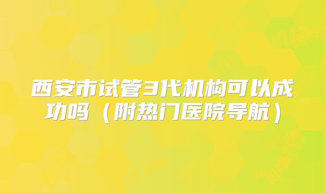 西安市试管3代机构可以成功吗（附热门医院导航）