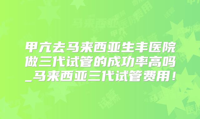 甲亢去马来西亚生丰医院做三代试管的成功率高吗_马来西亚三代试管费用！