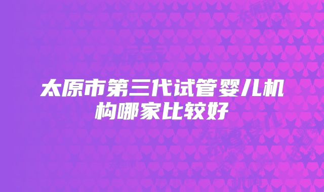 太原市第三代试管婴儿机构哪家比较好