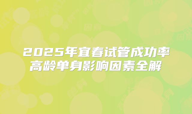 2025年宜春试管成功率高龄单身影响因素全解