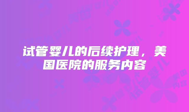 试管婴儿的后续护理，美国医院的服务内容