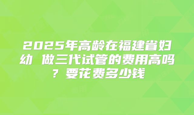 2025年高龄在福建省妇幼 做三代试管的费用高吗?要花费多少钱