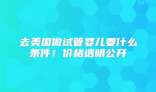 去美国做试管婴儿要什么条件！价格透明公开