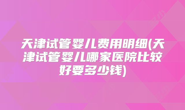 天津试管婴儿费用明细(天津试管婴儿哪家医院比较好要多少钱)