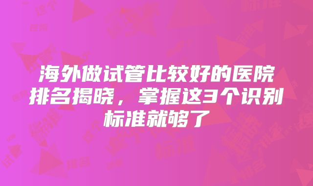 海外做试管比较好的医院排名揭晓,掌握这3个识别标准就够了
