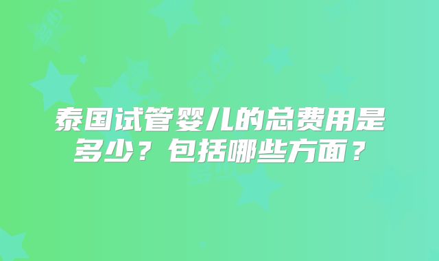 泰国试管婴儿的总费用是多少？包括哪些方面？