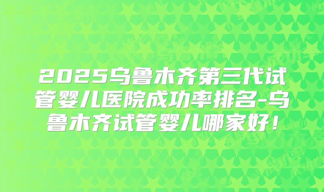 2025乌鲁木齐第三代试管婴儿医院成功率排名-乌鲁木齐试管婴儿哪家好!