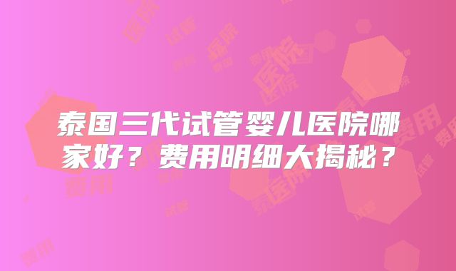 泰国三代试管婴儿医院哪家好？费用明细大揭秘？