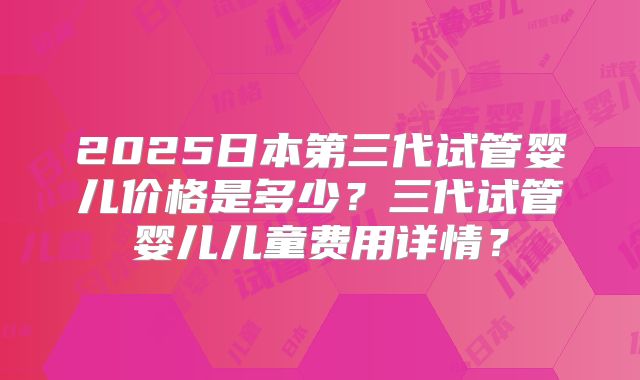 2025日本第三代试管婴儿价格是多少？三代试管婴儿儿童费用详情？