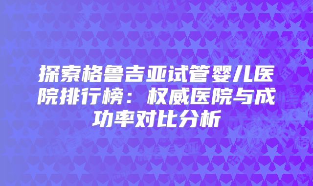 探索格鲁吉亚试管婴儿医院排行榜:权威医院与成功率对比分析
