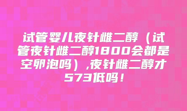 试管婴儿夜针雌二醇（试管夜针雌二醇1800会都是空卵泡吗）,夜针雌二醇才573低吗！
