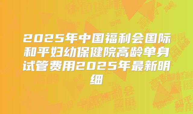 2025年中国福利会国际和平妇幼保健院高龄单身试管费用2025年最新明细