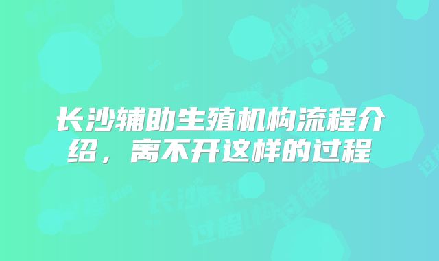 长沙辅助生殖机构流程介绍，离不开这样的过程