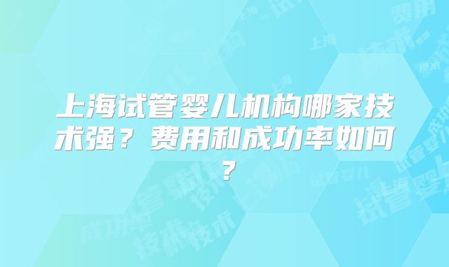 上海试管婴儿机构哪家技术强？费用和成功率如何？
