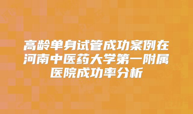 高龄单身试管成功案例在河南中医药大学第一附属医院成功率分析