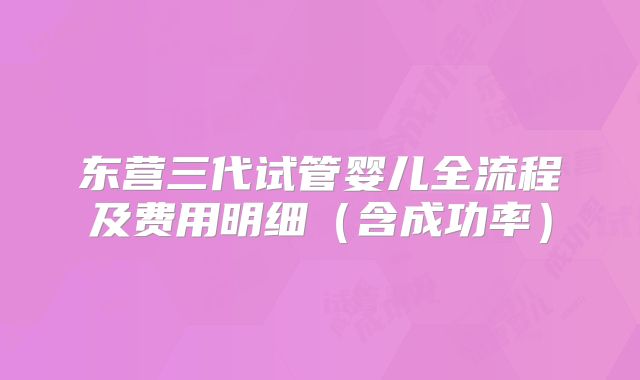 东营三代试管婴儿全流程及费用明细（含成功率）