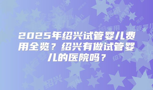 2025年绍兴试管婴儿费用全览？绍兴有做试管婴儿的医院吗？