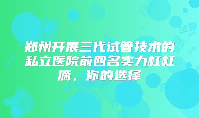 郑州开展三代试管技术的私立医院前四名实力杠杠滴，你的选择