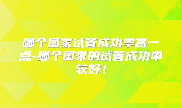 哪个国家试管成功率高一点-哪个国家的试管成功率较好！