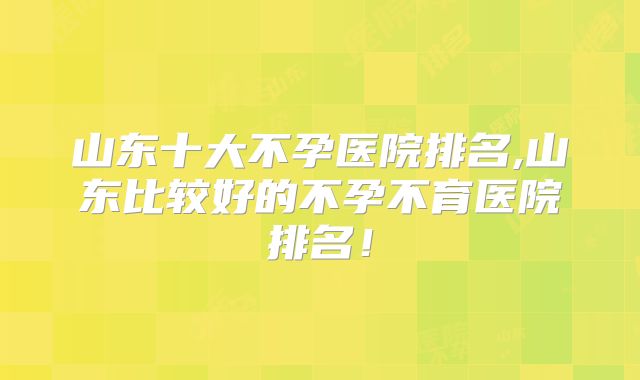 山东十大不孕医院排名,山东比较好的不孕不育医院排名！