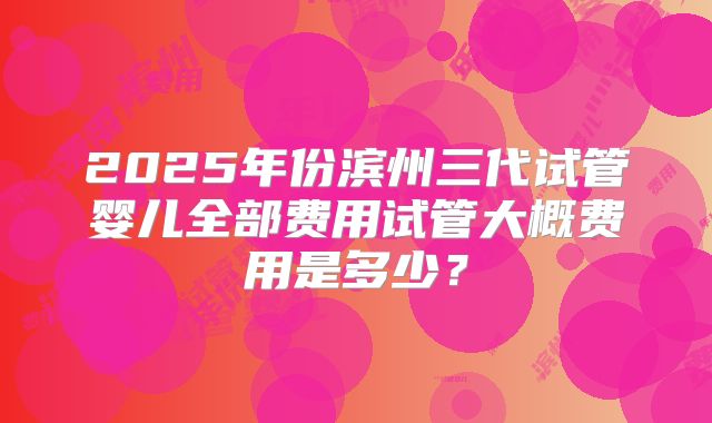 2025年份滨州三代试管婴儿全部费用试管大概费用是多少?