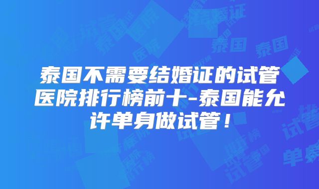 泰国不需要结婚证的试管医院排行榜前十-泰国能允许单身做试管！