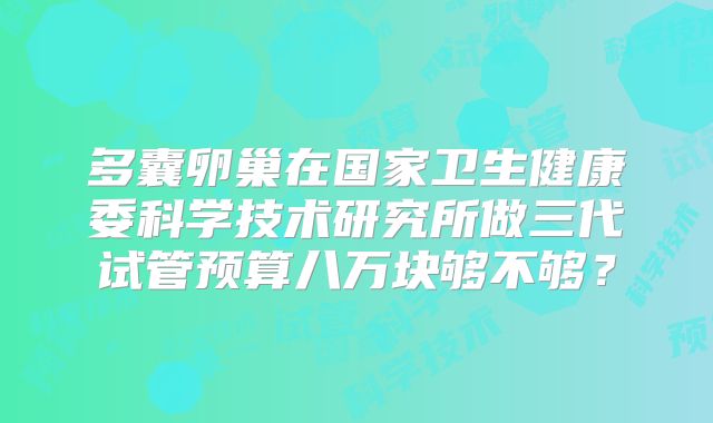 多囊卵巢在国家卫生健康委科学技术研究所做三代试管预算八万块够不够？