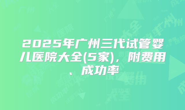 2025年广州三代试管婴儿医院大全(5家)，附费用、成功率