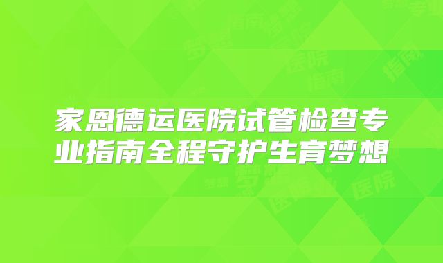 家恩德运医院试管检查专业指南全程守护生育梦想